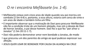 O re i encontra Mefibosete (vv. 1-4).
• Mefibosete estava com cinco anos de idade quando seu pai morreu em
combate (2 Sm 4:4) e, portanto, a essa altura, estaria com cerca de vinte e
um anos de idade e também tinha um filho
• E importante observar que a motivação de Davi para procurar Mefibosete
não foi a condição triste de um homem aleijado, mas sim o desejo de Davi
de honrar Jonatas, o pai desse homem. Davi fez o que fez "por amor a
Jonatas" (1 Sm 20:11-1 7).
• Davi não poderia demonstrar amor nem bondade a Jonatas, de modo
• que procurou um dos parentes do amigo ao qual pudesse expressar sua
afeição.
• JESUS QUER USAR DE BONDADE POR CAUSA DA ALIANÇA NA CRUZ
 