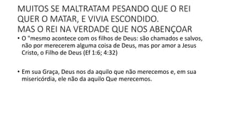 MUITOS SE MALTRATAM PESANDO QUE O REI
QUER O MATAR, E VIVIA ESCONDIDO.
MAS O REI NA VERDADE QUE NOS ABENÇOAR
• O "mesmo acontece com os filhos de Deus: são chamados e salvos,
não por merecerem alguma coisa de Deus, mas por amor a Jesus
Cristo, o Filho de Deus (Ef 1:6; 4:32)
• Em sua Graça, Deus nos da aquilo que não merecemos e, em sua
misericórdia, ele não da aquilo Que merecemos.
 