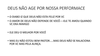 DEUS NÃO AGE POR NOSSA PERFORMACE
• O DIABO IZ QUE DEUS NÃO ESTA FELIZ POR VC
• O AMOR DE DEUS NÃO DEPENDE DE VOCÊ----ELE TE AMOU QUANDO
VC ERA INIMIGO
• ELE DEU O MELHOR POR VOCÊ
• MAS EU NÃO ESTOU BEM PASTOR.....MAS DEUS NÃO SE RALACIONA
POR VC MAS PELA ALINÇA.
 