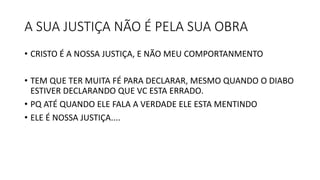 A SUA JUSTIÇA NÃO É PELA SUA OBRA
• CRISTO É A NOSSA JUSTIÇA, E NÃO MEU COMPORTANMENTO
• TEM QUE TER MUITA FÉ PARA DECLARAR, MESMO QUANDO O DIABO
ESTIVER DECLARANDO QUE VC ESTA ERRADO.
• PQ ATÉ QUANDO ELE FALA A VERDADE ELE ESTA MENTINDO
• ELE É NOSSA JUSTIÇA....
 