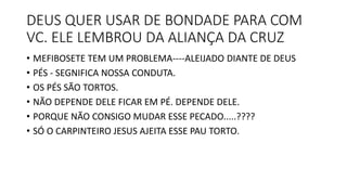 DEUS QUER USAR DE BONDADE PARA COM
VC. ELE LEMBROU DA ALIANÇA DA CRUZ
• MEFIBOSETE TEM UM PROBLEMA----ALEIJADO DIANTE DE DEUS
• PÉS - SEGNIFICA NOSSA CONDUTA.
• OS PÉS SÃO TORTOS.
• NÃO DEPENDE DELE FICAR EM PÉ. DEPENDE DELE.
• PORQUE NÃO CONSIGO MUDAR ESSE PECADO.....????
• SÓ O CARPINTEIRO JESUS AJEITA ESSE PAU TORTO.
 