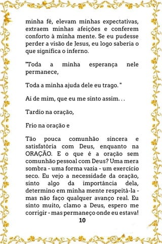 10
minha fé, elevam minhas expectativas,
extraem minhas afeições e conferem
conforto à minha mente. Se eu pudesse
perder a visão de Jesus, eu logo saberia o
que significa o inferno.
"Toda a minha esperança nele
permanece,
Toda a minha ajuda dele eu trago. "
Ai de mim, que eu me sinto assim. . .
Tardio na oração,
Frio na oração e
Tão pouca comunhão sincera e
satisfatória com Deus, enquanto na
ORAÇÃO. E o que é a oração sem
comunhão pessoal com Deus? Uma mera
sombra - uma forma vazia - um exercício
seco. Eu vejo a necessidade da oração,
sinto algo da importância dela,
determino em minha mente respeitá-la -
mas não faço qualquer avanço real. Eu
sinto muito, clamo a Deus, espero me
corrigir - mas permaneço onde eu estava!
 