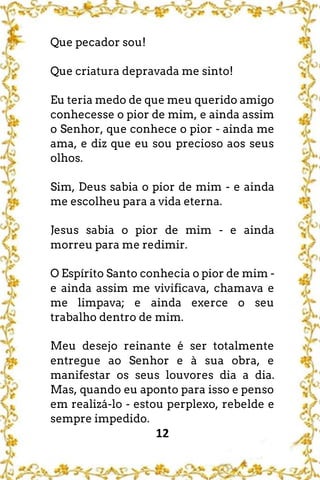 12
Que pecador sou!
Que criatura depravada me sinto!
Eu teria medo de que meu querido amigo
conhecesse o pior de mim, e ainda assim
o Senhor, que conhece o pior - ainda me
ama, e diz que eu sou precioso aos seus
olhos.
Sim, Deus sabia o pior de mim - e ainda
me escolheu para a vida eterna.
Jesus sabia o pior de mim - e ainda
morreu para me redimir.
O Espírito Santo conhecia o pior de mim -
e ainda assim me vivificava, chamava e
me limpava; e ainda exerce o seu
trabalho dentro de mim.
Meu desejo reinante é ser totalmente
entregue ao Senhor e à sua obra, e
manifestar os seus louvores dia a dia.
Mas, quando eu aponto para isso e penso
em realizá-lo - estou perplexo, rebelde e
sempre impedido.
 