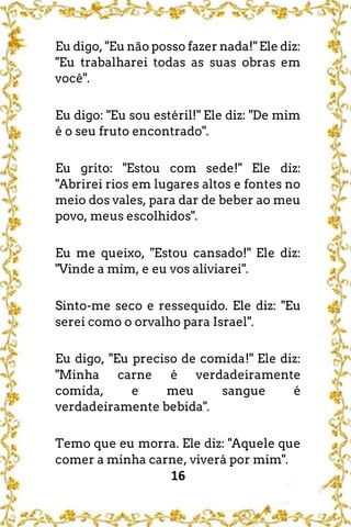 16
Eu digo, "Eu não posso fazer nada!" Ele diz:
"Eu trabalharei todas as suas obras em
você".
Eu digo: "Eu sou estéril!" Ele diz: "De mim
é o seu fruto encontrado".
Eu grito: "Estou com sede!" Ele diz:
"Abrirei rios em lugares altos e fontes no
meio dos vales, para dar de beber ao meu
povo, meus escolhidos".
Eu me queixo, "Estou cansado!" Ele diz:
"Vinde a mim, e eu vos aliviarei".
Sinto-me seco e ressequido. Ele diz: "Eu
serei como o orvalho para Israel".
Eu digo, "Eu preciso de comida!" Ele diz:
"Minha carne é verdadeiramente
comida, e meu sangue é
verdadeiramente bebida".
Temo que eu morra. Ele diz: "Aquele que
comer a minha carne, viverá por mim".
 