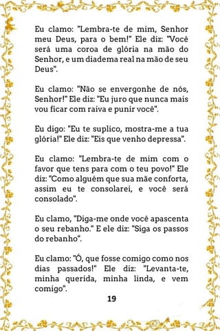19
Eu clamo: "Lembra-te de mim, Senhor
meu Deus, para o bem!" Ele diz: "Você
será uma coroa de glória na mão do
Senhor, e um diadema real na mão de seu
Deus".
Eu clamo: "Não se envergonhe de nós,
Senhor!" Ele diz: "Eu juro que nunca mais
vou ficar com raiva e punir você".
Eu digo: "Eu te suplico, mostra-me a tua
glória!" Ele diz: "Eis que venho depressa".
Eu clamo: "Lembra-te de mim com o
favor que tens para com o teu povo!" Ele
diz: "Como alguém que sua mãe conforta,
assim eu te consolarei, e você será
consolado".
Eu clamo, "Diga-me onde você apascenta
o seu rebanho." E ele diz: "Siga os passos
do rebanho".
Eu clamo: "Ó, que fosse comigo como nos
dias passados!" Ele diz: "Levanta-te,
minha querida, minha linda, e vem
comigo".
 