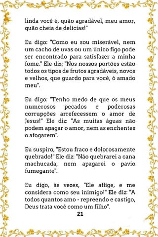 21
linda você é, quão agradável, meu amor,
quão cheia de delícias!"
Eu digo: "Como eu sou miserável, nem
um cacho de uvas ou um único figo pode
ser encontrado para satisfazer a minha
fome." Ele diz: "Nos nossos portões estão
todos os tipos de frutos agradáveis, novos
e velhos, que guardo para você, ó amado
meu".
Eu digo: "Tenho medo de que os meus
numerosos pecados e poderosas
corrupções arrefecessem o amor de
Jesus!" Ele diz: "As muitas águas não
podem apagar o amor, nem as enchentes
o afogarem".
Eu suspiro, "Estou fraco e dolorosamente
quebrado!" Ele diz: "Não quebrarei a cana
machucada, nem apagarei o pavio
fumegante".
Eu digo, às vezes, "Ele aflige, e me
considera como seu inimigo!" Ele diz: "A
todos quantos amo - repreendo e castigo,
Deus trata você como um filho".
 