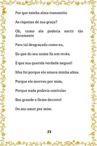 23
Por que minha alma transmitiu
As riquezas de sua graça?
Oh, como ele poderia sorrir tão
docemente
Para tal desgraçado como eu,
Eu que do seu nome fiz um revés,
E que sua querida verdade neguei!
Mas foi porque ele amava minha alma.
Porque ele morreu por mim,
Porque nada poderia controlar
Seu grande e firme decreto!
Do seu amor por mim.
 