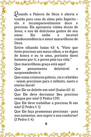6
Quando a Palavra de Deus é aberta e
trazida para casa da alma pelo Espírito -
ela é incomparavelmente doce e
preciosa. Ela apresenta visões doces de
Jesus, e nos dá deliciosos gostos de seu
amor. Ela exibe a incrível
condescendência e amor maravilhoso de
Deus.
Estive olhando Isaías 43: 4, "Visto que
foste precioso aos meus olhos, e és digno
de honra e eu te amo, portanto darei
homens por ti, e povos pela tua vida."
Que maravilhosa graça está aqui!
Que pensamento deleitável e
surpreendente é:
Que essas criaturas pobres, vis e rebeldes
- sejam preciosas para o infinito, santo e
eterno Jeová!
Que Ele se deleite em nós! (Isaías 62: 4)
Que Ele deve derramar Seu precioso
sangue por nós! (1 Pedro 1:19)
Que Ele deve trabalhar a preciosa fé em
nós! (2 Pedro 1: 1)
Que Ele faça promessas preciosas - para
nos sustentar, nos suprir e nos confortar!
(2 Pedro 1: 4)
 