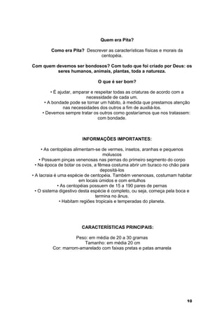 10 
Quem era Pita? 
Como era Pita? Descrever as características físicas e morais da 
centopéia. 
Com quem devemos ser bondosos? Com tudo que foi criado por Deus: os 
seres humanos, animais, plantas, toda a natureza. 
O que é ser bom? 
• É ajudar, amparar e respeitar todas as criaturas de acordo com a 
necessidade de cada um. 
• A bondade pode se tornar um hábito, à medida que prestamos atenção 
nas necessidades dos outros a fim de auxiliá-los. 
• Devemos sempre tratar os outros como gostaríamos que nos tratassem: 
com bondade. 
INFORMAÇÕES IMPORTANTES: 
• As centopéias alimentam-se de vermes, insetos, aranhas e pequenos 
moluscos 
• Possuem pinças venenosas nas pernas do primeiro segmento do corpo 
• Na época de botar os ovos, a fêmea costuma abrir um buraco no chão para 
depositá-los 
• A lacraia é uma espécie de centopéia. Também venenosas, costumam habitar 
em locais úmidos e com entulhos 
• As centopéias possuem de 15 a 190 pares de pernas 
• O sistema digestivo desta espécie é completo, ou seja, começa pela boca e 
termina no ânus. 
• Habitam regiões tropicais e temperadas do planeta. 
CARACTERÍSTICAS PRINCIPAIS: 
Peso: em média de 20 a 30 gramas 
Tamanho: em média 20 cm 
Cor: marrom-amarelado com faixas pretas e patas amarela 
 