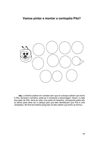 11 
Vamos pintar e montar a centopéia Pita? 
Obs.: a história poderá ser contada sem que as crianças saibam que bicho 
é Pita. Durante a narrativa, pode-se ir montando o personagem. Assim, a cada 
boa ação de Pita, deve-se colar uma parte do desenho, começando pelos pés 
(a última parte deve ser a cabeça para que eles identifiquem que Pita é uma 
centopéia). No final da história perguntar se eles sabem que bicho se formou. 
