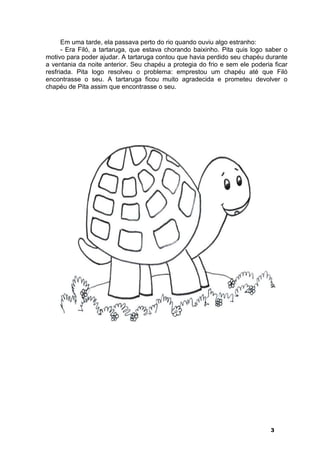 Em uma tarde, ela passava perto do rio quando ouviu algo estranho: 
- Era Filó, a tartaruga, que estava chorando baixinho. Pita quis logo saber o 
motivo para poder ajudar. A tartaruga contou que havia perdido seu chapéu durante 
a ventania da noite anterior. Seu chapéu a protegia do frio e sem ele poderia ficar 
resfriada. Pita logo resolveu o problema: emprestou um chapéu até que Filó 
encontrasse o seu. A tartaruga ficou muito agradecida e prometeu devolver o 
chapéu de Pita assim que encontrasse o seu. 
3 
 