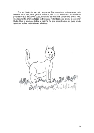 Em um lindo dia de sol, enquanto Pita caminhava calmamente pela 
floresta, viu a Vivi, uma gatinha malhada, um pouco assustada. Ela havia se 
perdido de sua irmãzinha Duda, enquanto as duas iam visitar uma prima. Pita, 
imediatamente, chamou todos os bichos da redondeza para ajudar a encontrar 
Duda. Com a ajuda de todos, a gatinha foi logo encontrada e as duas irmãs 
seguiram juntas, muito alegres a brincar. 
4 
 
