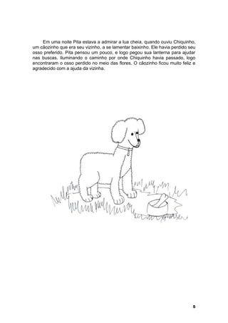 Em uma noite Pita estava a admirar a lua cheia, quando ouviu Chiquinho, 
um cãozinho que era seu vizinho, a se lamentar baixinho. Ele havia perdido seu 
osso preferido. Pita pensou um pouco, e logo pegou sua lanterna para ajudar 
nas buscas. Iluminando o caminho por onde Chiquinho havia passado, logo 
encontraram o osso perdido no meio das flores. O cãozinho ficou muito feliz e 
agradecido com a ajuda da vizinha. 
5 
 
