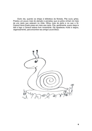 Outro dia, quando se dirigia à biblioteca da floresta, Pita ouviu gritos. 
Prestou um pouco mais de atenção e percebeu que os gritos vinham do meio 
de uns cipós que estavam no chão. Olhou mais de perto e viu que o Sr. 
Caracol havia ficado preso em meio aos cipós. Pita, gentilmente, puxou daqui e 
dali e logo o Caracol estava livre novamente. Ele agradeceu muito e seguiu, 
vagarosamente, para encontrar seu amigo Louva-Deus. 
6 
 