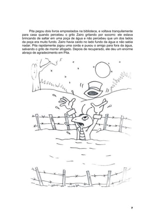 Pita pegou dois livros emprestados na biblioteca, e voltava tranquilamente 
para casa quando percebeu o grilo Zairo gritando por socorro: ele estava 
brincando de saltar em uma poça de água e não percebeu que um dos lados 
da poça era muito fundo. Zairo havia caído no lado fundo da água e não sabia 
nadar. Pita rapidamente jogou uma corda e puxou o amigo para fora da água, 
salvando o grilo de morrer afogado. Depois de recuperado, ele deu um enorme 
abraço de agradecimento em Pita. 
7 
 