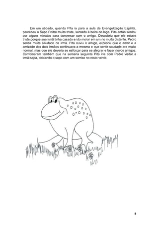 Em um sábado, quando Pita ia para a aula de Evangelização Espírita, 
percebeu o Sapo Pedro muito triste, sentado à beira do lago. Pita então sentou 
por alguns minutos para conversar com o amigo. Descobriu que ele estava 
triste porque sua irmã tinha casado e ido morar em um rio muito distante. Pedro 
sentia muita saudade da irmã. Pita ouviu o amigo, explicou que o amor e a 
amizade dos dois irmãos continuava a mesma e que sentir saudade era muito 
normal, mas que ele deveria se esforçar para se alegrar e fazer novos amigos. 
Combinaram também que na semana seguinte Pita iria com Pedro visitar a 
irmã-sapa, deixando o sapo com um sorriso no rosto verde. 
8 
 