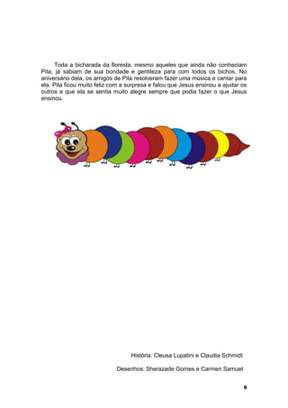 Toda a bicharada da floresta, mesmo aqueles que ainda não conheciam 
Pita, já sabiam de sua bondade e gentileza para com todos os bichos. No 
aniversário dela, os amigos de Pita resolveram fazer uma música e cantar para 
ela. Pita ficou muito feliz com a surpresa e falou que Jesus ensinou a ajudar os 
outros e que ela se sentia muito alegre sempre que podia fazer o que Jesus 
ensinou. 
9 
História: Cleusa Lupatini e Claudia Schmidt 
Desenhos: Sherazade Gomes e Carmen Samuel 
 