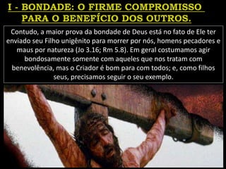 Contudo, a maior prova da bondade de Deus está no fato de Ele ter
enviado seu Filho unigênito para morrer por nós, homens pecadores e
maus por natureza (Jo 3.16; Rm 5.8). Em geral costumamos agir
bondosamente somente com aqueles que nos tratam com
benevolência, mas o Criador é bom para com todos; e, como filhos
seus, precisamos seguir o seu exemplo.
 