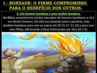 3. Um homem bondoso e uma mulher bondosa.
Na Bíblia, encontramos vívidos exemplos de homens bondosos, e Jó é
um desses homens. Ele não era somente justo e paciente, mas
também bondoso para com os outros (Jó 29.15-17; 31.32) e para com
seus filhos, oferecendo a Deus holocaustos por eles (Jó 1.5).
 