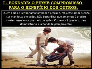 Quem ama ao Senhor ama também o próximo, mas esse amor precisa
ser manifesto em ações. Não basta dizer que amamos; é preciso
mostrar esse amor por meio de ações. O que você tem feito para
demonstrar a sua bondade pelo próximo?
 