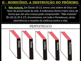 1. Não matarás. Em Êxodo 20.13, temos uma ordem de Deus em
favor da preservação da vida. A ordenança divina é bem clara, de
forma que até uma criança pode compreender: "Não matarás"
(Êx 20.13; Dt 5.17). Encontramos, em todo o Pentateuco, várias
advertências a respeito da violência contra a vida.
PENTATEUCO
 