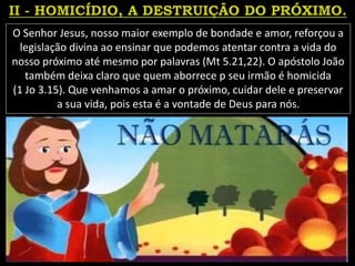 O Senhor Jesus, nosso maior exemplo de bondade e amor, reforçou a
legislação divina ao ensinar que podemos atentar contra a vida do
nosso próximo até mesmo por palavras (Mt 5.21,22). O apóstolo João
também deixa claro que quem aborrece p seu irmão é homicida
(1 Jo 3.15). Que venhamos a amar o próximo, cuidar dele e preservar
a sua vida, pois esta é a vontade de Deus para nós.
 