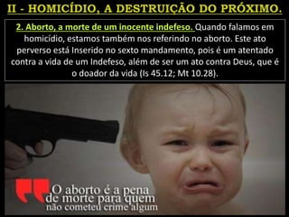 2. Aborto, a morte de um inocente indefeso. Quando falamos em
homicídio, estamos também nos referindo no aborto. Este ato
perverso está Inserido no sexto mandamento, pois é um atentado
contra a vida de um Indefeso, além de ser um ato contra Deus, que é
o doador da vida (Is 45.12; Mt 10.28).
 