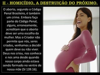 O aborto, segundo o Código
Penal Brasileiro, é também
um crime. Embora faça
parte do Código Penal,
alguns, erroneamente,
acreditam que o aborto
deve ser uma escolha da
mulher. Mas o Criador não
permite que nós, seres
criados, venhamos a decidir
quem deve ou não viver.
Deus nos criou, nos conhece
e nos ama desde quando
nosso corpo ainda estava
sendo formado no ventre de
nossa mãe (SI 139.16).
 