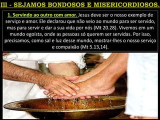 1. Servindo ao outro com amor. Jesus deve ser o nosso exemplo de
serviço e amor. Ele declarou que não veio ao mundo para ser servido,
mas para servir e dar a sua vida por nós (Mt 20.28). Vivemos em um
mundo egoísta, onde as pessoas só querem ser servidas. Por isso,
precisamos, como sal e luz desse mundo, mostrar-lhes o nosso serviço
e compaixão (Mt 5.13,14).
 
