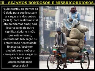 Paulo exortou os crentes da
Galada para que levassem
as cargas uns dos outros
(Gl 6.2). Para realizamos tal
ato precisamos amar, pois
levar a carga do outro
significa ajudar o irmão
que está enfermo,
enfrentando tribulação ou
enfrentando necessidade
financeira. Você tem
ajudado seus irmãos a
carregarem suas cargas ou
você tem ainda
acrescentado mais
peso a elas?
 