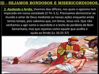 2. Ajudando o ferido. Vivemos dias difíceis, nos quais o egoísmo tem
imperado em nossa sociedade (2 Tm 3.1). Precisamos demonstrar ao
mundo o amor de Deus mediante as nossas ações enquanto ainda
temos tempo, pois sabemos que, em breve, Jesus virá. Que não
venhamos a agir como o sacerdote e o levita da parábola do Bom
Samaritano, mas que sejamos como aquele que acolhe e
ajuda ao ferido (Lc 10.25-37)
 