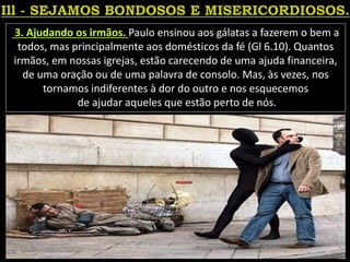 3. Ajudando os irmãos. Paulo ensinou aos gálatas a fazerem o bem a
todos, mas principalmente aos domésticos da fé (Gl 6.10). Quantos
irmãos, em nossas igrejas, estão carecendo de uma ajuda financeira,
de uma oração ou de uma palavra de consolo. Mas, às vezes, nos
tornamos indiferentes à dor do outro e nos esquecemos
de ajudar aqueles que estão perto de nós.
 
