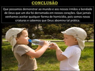 Que possamos demonstrar ao mundo e aos nossos irmãos a bondade
de Deus que um dia foi derramada em nossos corações. Que jamais
venhamos aceitar qualquer forma de homicídio, pois somos novas
criaturas e sabemos que Deus abomina tal prática.
 