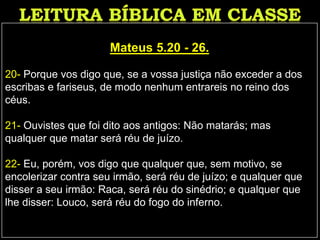 Mateus 5.20 - 26.
20- Porque vos digo que, se a vossa justiça não exceder a dos
escribas e fariseus, de modo nenhum entrareis no reino dos
céus.
21- Ouvistes que foi dito aos antigos: Não matarás; mas
qualquer que matar será réu de juízo.
22- Eu, porém, vos digo que qualquer que, sem motivo, se
encolerizar contra seu irmão, será réu de juízo; e qualquer que
disser a seu irmão: Raca, será réu do sinédrio; e qualquer que
lhe disser: Louco, será réu do fogo do inferno.
 