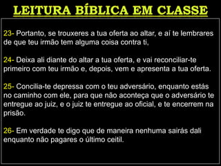 23- Portanto, se trouxeres a tua oferta ao altar, e aí te lembrares
de que teu irmão tem alguma coisa contra ti,
24- Deixa ali diante do altar a tua oferta, e vai reconciliar-te
primeiro com teu irmão e, depois, vem e apresenta a tua oferta.
25- Concilia-te depressa com o teu adversário, enquanto estás
no caminho com ele, para que não aconteça que o adversário te
entregue ao juiz, e o juiz te entregue ao oficial, e te encerrem na
prisão.
26- Em verdade te digo que de maneira nenhuma sairás dali
enquanto não pagares o último ceitil.
 
