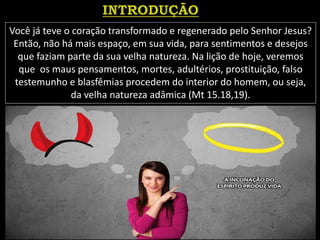 Você já teve o coração transformado e regenerado pelo Senhor Jesus?
Então, não há mais espaço, em sua vida, para sentimentos e desejos
que faziam parte da sua velha natureza. Na lição de hoje, veremos
que os maus pensamentos, mortes, adultérios, prostituição, falso
testemunho e blasfêmias procedem do interior do homem, ou seja,
da velha natureza adâmica (Mt 15.18,19).
 