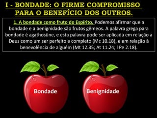 1. A bondade como fruto do Espírito. Podemos afirmar que a
bondade e a benignidade são frutos gêmeos. A palavra grega para
bondade é agathosüne, e esta palavra pode ser aplicada em relação a
Deus como um ser perfeito e completo (Mc 10.18), e em relação à
benevolência de alguém (Mt 12.35; At 11.24; l Pe 2.18).
Bondade Benignidade
 