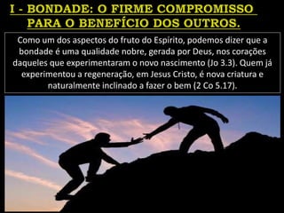Como um dos aspectos do fruto do Espírito, podemos dizer que a
bondade é uma qualidade nobre, gerada por Deus, nos corações
daqueles que experimentaram o novo nascimento (Jo 3.3). Quem já
experimentou a regeneração, em Jesus Cristo, é nova criatura e
naturalmente inclinado a fazer o bem (2 Co 5.17).
 