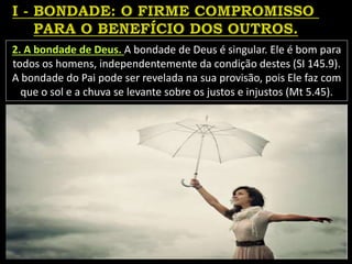 2. A bondade de Deus. A bondade de Deus é singular. Ele é bom para
todos os homens, independentemente da condição destes (SI 145.9).
A bondade do Pai pode ser revelada na sua provisão, pois Ele faz com
que o sol e a chuva se levante sobre os justos e injustos (Mt 5.45).
 