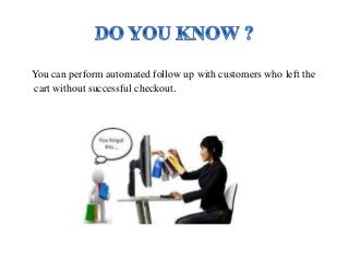 You can perform automated follow up with customers who left the 
cart without successful checkout. 
 