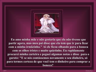 Eu amo minha mãe e não gostaria que ela não tivesse que partir agora, mas meu pai disse que ela tem que ir para ficar com a minha irmãzinha." Ai ele ficou olhando para a boneca com os olhos tristes e muito quietinho. Eu rapidamente procurei minha carteira e peguei algumas notas e disse  para o garoto:   "E se nós contássemos novamente o seu dinheiro, só para termos certeza de que você tem o dinheiro para comprar a boneca?   Colacio.j 011 