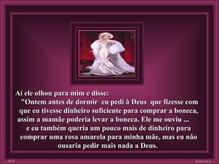 Aí ele olhou para mim e disse:  "Ontem antes de dormir  eu pedi à Deus  que fizesse com que eu tivesse dinheiro suficiente para comprar a boneca, assim a mamãe poderia levar a boneca. Ele me ouviu ...  e eu também queria um pouco mais de dinheiro para comprar uma rosa amarela para minha mãe, mas eu não ousaria pedir mais nada a Deus.   Colacio.j 013 