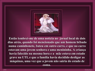 Então lembrei-me de uma notícia no  jornal local de dois dias atrás, quando foi mencionado que um homem bêbado numa caminhonete, bateu em outro carro, e que no carro estavam uma jovem senhora e uma menininha. A criança havia falecido na mesma hora e a  mãe estava em estado grave na UTI, e que a família havia decidido desligar as máquinas, uma vez que a jovem não sairia do estado de coma.  Colacio.j 015 