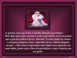 E pensei, será que seria a família daquele garotinho?  Dois dias após meu encontro com o garotinho, eu li no jornal que a jovem senhora havia  falecido. Eu não pude me conter e sai para comprar rosas  amarelas fui ao velório daquela jovem .... Ela estava segurando uma linda rosa amarela em suas mãos, junto com a foto do garotinho e com a boneca em seu peito.   Colacio.j 016 