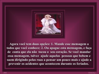 Agora você tem duas opções: 1. Mande esse mensagem a todos que você conhece; 2. Ou apague esta mensagem, e faça de  conta que ela não  tocou o  seu coração. Se você mandar essa mensagem, talvez  ajude aquelas  pessoas que bebem e saem dirigindo pelas ruas a pensar um pouco mais e ajude a prevenir os acidentes que acontecem durante os feriados.   Colacio.j 018 