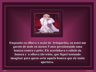 Enquanto eu olhava a seção de  brinquedos, eu notei um garoto de mais ou menos 5 anos pressionando uma boneca contra o peito. Ele acarinhava o cabelo da boneca e  a olhava tão triste, que fiquei tentando imaginar para quem seria aquela boneca que ele tanto apertava.  Colacio.j 005 