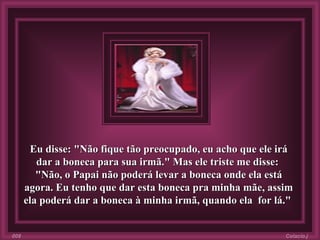 Eu disse: "Não fique tão preocupado, eu acho que ele irá dar a boneca para sua irmã." Mas ele triste me disse:  "Não, o Papai não poderá levar a boneca onde ela está agora. Eu tenho que dar esta boneca pra minha mãe, assim ela poderá dar a boneca à minha irmã, quando ela  for lá."  Colacio.j 008 