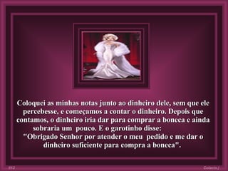 Coloquei as minhas notas junto ao dinheiro dele, sem que ele percebesse, e começamos a contar o dinheiro. Depois que contamos, o dinheiro iria dar para comprar a boneca e ainda sobraria um  pouco. E o garotinho disse:  "Obrigado Senhor por atender o meu  pedido e me dar o dinheiro suficiente para compra a boneca".  Colacio.j 012 