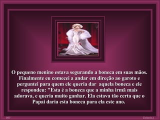 O pequeno menino estava segurando a boneca em suas mãos. Finalmente eu comecei a andar em direção ao garoto e perguntei para quem ele queria dar  aquela boneca e ele respondeu: "Esta é a boneca que a minha irmã mais adorava, e queria muito ganhar. Ela estava tão certa que o Papai daria esta boneca para ela este ano.   Colacio.j 007 