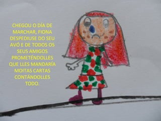 CHEGOU O DÍA DE
MARCHAR, FIONA
DESPEDIUSE DO SEU
AVÓ E DE TODOS OS
SEUS AMIGOS
PROMETÉNDOLLES
QUE LLES MANDARÍA
MOITAS CARTAS
CONTÁNDOLLES
TODO.
 